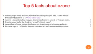 MadebyPratik
16
Top 5 facts about ozone
 To make people aware about the protection of ozone layer in year 1995 , United Nations
declared16th September as a “World Ozone Day”.
 Ozone is a pungent smelling blue gas. A molecule of ozone is consists of 3 oxygen atoms.
 Scientist named it after the Greek for ‘to smell’ which is ‘ozein’.
 Industrial use of ozone include disinfection and the sanitising of swimming pool water.
 The ozone layer is 12-20 miles above the earth’s surface and contains most of our ozone.
 