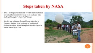 MadebyPratik
17
• This a package of instruments about to be launched on
a weather balloon into the skies over southeast India
by NASA Langley’s Jean-Paul Vernier.
• Vernier and colleague Tobias Wegner travelled to
Godanki, Indiain 2014 , to study an atmospheric
feature called the Asian Tropopause Aerosol Layer or
ATAL. Photo by NASA.
Steps taken by NASA
 