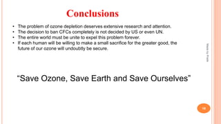 MadebyPratik
18
Conclusions
• The problem of ozone depletion deserves extensive research and attention.
• The decision to ban CFCs completely is not decided by US or even UN.
• The entire world must be unite to expel this problem forever.
• If each human will be willing to make a small sacrifice for the greater good, the
future of our ozone will undoubtly be secure.
“Save Ozone, Save Earth and Save Ourselves”
 