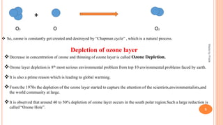 +
O3 O O2
 So, ozone is constantly get created and destroyed by “Chapman cycle” , which is a natural process.
Depletion of ozone layer
Decrease in concentration of ozone and thinning of ozone layer is called Ozone Depletion.
Ozone layer depletion is 8th most serious environmental problem from top 10 environmental problems faced by earth.
It is also a prime reason which is leading to global warming.
From the 1970s the depletion of the ozone layer started to capture the attention of the scientists,environmentalists,and
the world community at large.
It is observed that around 40 to 50% depletion of ozone layer occurs in the south polar region.Such a large reduction is
called “Ozone Hole”.
MadebyPratik
5
 