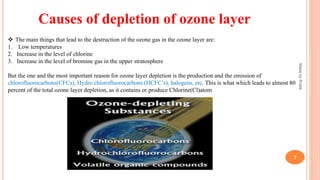 Causes of depletion of ozone layer
 The main things that lead to the destruction of the ozone gas in the ozone layer are:
1. Low temperatures
2. Increase in the level of chlorine
3. Increase in the level of bromine gas in the upper stratosphere
But the one and the most important reason for ozone layer depletion is the production and the emission of
chlorofluorocarbons(CFCs), Hydro chlorofluorocarbons (HCFC’s), halogens, etc. This is what which leads to almost 80
percent of the total ozone layer depletion, as it contains or produce Chlorine(Cl)atom
MadebyPratik
7
 