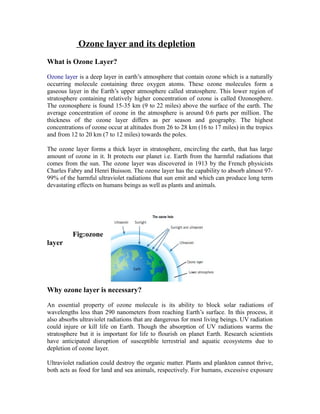Ozone layer and its depletion
What is Ozone Layer?
Ozone layer is a deep layer in earth’s atmosphere that contain ozone which is a naturally
occurring molecule containing three oxygen atoms. These ozone molecules form a
gaseous layer in the Earth’s upper atmosphere called stratosphere. This lower region of
stratosphere containing relatively higher concentration of ozone is called Ozonosphere.
The ozonosphere is found 15-35 km (9 to 22 miles) above the surface of the earth. The
average concentration of ozone in the atmosphere is around 0.6 parts per million. The
thickness of the ozone layer differs as per season and geography. The highest
concentrations of ozone occur at altitudes from 26 to 28 km (16 to 17 miles) in the tropics
and from 12 to 20 km (7 to 12 miles) towards the poles.
The ozone layer forms a thick layer in stratosphere, encircling the earth, that has large
amount of ozone in it. It protects our planet i.e. Earth from the harmful radiations that
comes from the sun. The ozone layer was discovered in 1913 by the French physicists
Charles Fabry and Henri Buisson. The ozone layer has the capability to absorb almost 97-
99% of the harmful ultraviolet radiations that sun emit and which can produce long term
devastating effects on humans beings as well as plants and animals.
Fig:ozone
layer
Why ozone layer is necessary?
An essential property of ozone molecule is its ability to block solar radiations of
wavelengths less than 290 nanometers from reaching Earth’s surface. In this process, it
also absorbs ultraviolet radiations that are dangerous for most living beings. UV radiation
could injure or kill life on Earth. Though the absorption of UV radiations warms the
stratosphere but it is important for life to flourish on planet Earth. Research scientists
have anticipated disruption of susceptible terrestrial and aquatic ecosystems due to
depletion of ozone layer.
Ultraviolet radiation could destroy the organic matter. Plants and plankton cannot thrive,
both acts as food for land and sea animals, respectively. For humans, excessive exposure
 