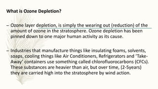 What is Ozone Depletion?
– Ozone layer depletion, is simply the wearing out (reduction) of the
amount of ozone in the stratosphere. Ozone depletion has been
pinned down to one major human activity as its cause.
– Industries that manufacture things like insulating foams, solvents,
soaps, cooling things like Air Conditioners, Refrigerators and ‘Take-
Away’ containers use something called chlorofluorocarbons (CFCs).
These substances are heavier than air, but over time, (2-5years)
they are carried high into the stratosphere by wind action.
 