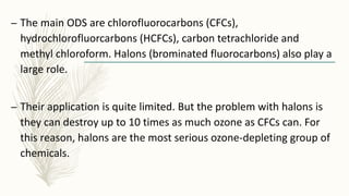 – The main ODS are chlorofluorocarbons (CFCs),
hydrochlorofluorcarbons (HCFCs), carbon tetrachloride and
methyl chloroform. Halons (brominated fluorocarbons) also play a
large role.
– Their application is quite limited. But the problem with halons is
they can destroy up to 10 times as much ozone as CFCs can. For
this reason, halons are the most serious ozone-depleting group of
chemicals.
 