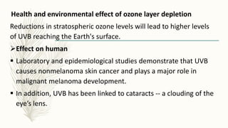 Health and environmental effect of ozone layer depletion
Reductions in stratospheric ozone levels will lead to higher levels
of UVB reaching the Earth's surface.
Effect on human
 Laboratory and epidemiological studies demonstrate that UVB
causes nonmelanoma skin cancer and plays a major role in
malignant melanoma development.
 In addition, UVB has been linked to cataracts -- a clouding of the
eye’s lens.
 