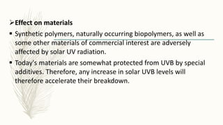 Effect on materials
 Synthetic polymers, naturally occurring biopolymers, as well as
some other materials of commercial interest are adversely
affected by solar UV radiation.
 Today's materials are somewhat protected from UVB by special
additives. Therefore, any increase in solar UVB levels will
therefore accelerate their breakdown.
 