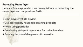 Protecting Ozone layer
Here are five ways in which we can contribute to protecting the
ozone layer and our precious Earth:
Limit private vehicle driving
Use eco-friendly household cleaning products
Avoid using pesticides
Developing stringent regulations for rocket launches
Banning the use of dangerous nitrous oxide
 