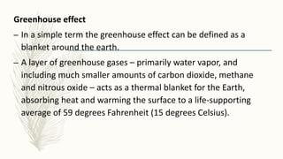Greenhouse effect
– In a simple term the greenhouse effect can be defined as a
blanket around the earth.
– A layer of greenhouse gases – primarily water vapor, and
including much smaller amounts of carbon dioxide, methane
and nitrous oxide – acts as a thermal blanket for the Earth,
absorbing heat and warming the surface to a life-supporting
average of 59 degrees Fahrenheit (15 degrees Celsius).
 