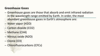 Greenhouse Gases
– Greenhouse gases are those that absorb and emit infrared radiation
in the wavelength range emitted by Earth. In order, the most
abundant greenhouse gases in Earth's atmosphere are:
– Water vapor (H2O)
– Carbon dioxide (CO2)
– Methane (CH4)
– Nitrous oxide (N2O)
– Ozone (O3)
– Chlorofluorocarbons (CFCs)
 