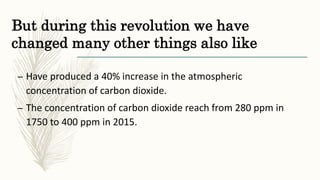 But during this revolution we have
changed many other things also like
– Have produced a 40% increase in the atmospheric
concentration of carbon dioxide.
– The concentration of carbon dioxide reach from 280 ppm in
1750 to 400 ppm in 2015.
 