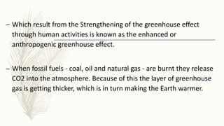 – Which result from the Strengthening of the greenhouse effect
through human activities is known as the enhanced or
anthropogenic greenhouse effect.
– When fossil fuels - coal, oil and natural gas - are burnt they release
CO2 into the atmosphere. Because of this the layer of greenhouse
gas is getting thicker, which is in turn making the Earth warmer.
 
