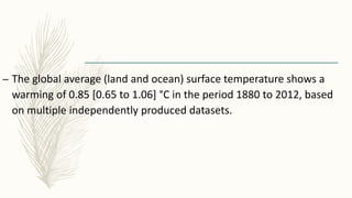 – The global average (land and ocean) surface temperature shows a
warming of 0.85 [0.65 to 1.06] °C in the period 1880 to 2012, based
on multiple independently produced datasets.
 