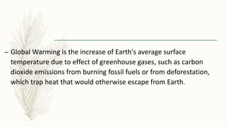– Global Warming is the increase of Earth's average surface
temperature due to effect of greenhouse gases, such as carbon
dioxide emissions from burning fossil fuels or from deforestation,
which trap heat that would otherwise escape from Earth.
 