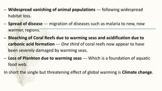 – Widespread vanishing of animal populations --- following widespread
habitat loss.
– Spread of disease --- migration of diseases such as malaria to new, now
warmer, regions.
– Bleaching of Coral Reefs due to warming seas and acidification due to
carbonic acid formation --- One third of coral reefs now appear to have
been severely damaged by warming seas.
– Loss of Plankton due to warming seas --- Which is a foundation of aquatic
food web.
In short the single but threatening effect of global warming is Climate change.
 