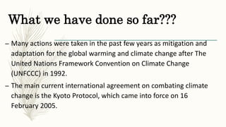 What we have done so far???
– Many actions were taken in the past few years as mitigation and
adaptation for the global warming and climate change after The
United Nations Framework Convention on Climate Change
(UNFCCC) in 1992.
– The main current international agreement on combating climate
change is the Kyoto Protocol, which came into force on 16
February 2005.
 