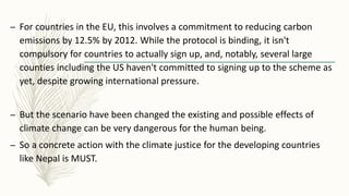 – For countries in the EU, this involves a commitment to reducing carbon
emissions by 12.5% by 2012. While the protocol is binding, it isn't
compulsory for countries to actually sign up, and, notably, several large
counties including the US haven't committed to signing up to the scheme as
yet, despite growing international pressure.
– But the scenario have been changed the existing and possible effects of
climate change can be very dangerous for the human being.
– So a concrete action with the climate justice for the developing countries
like Nepal is MUST.
 