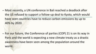 – Most recently, a UN conference in Bali reached a deadlock after
the US refused to support a follow-up deal to Kyoto, which would
have seen countries have to reduce carbon emissions by up to
40% by 2020.
– For our future, the Conference of parties (COP) 21 is on its way in
Paris and the world is expecting a new climate treaty as a drastic
awareness have been seen among the population around the
world.
 