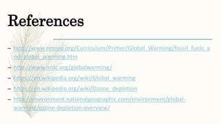 References
– http://www.nmsea.org/Curriculum/Primer/Global_Warming/fossil_fuels_a
nd_global_warming.htm
– http://www.nrdc.org/globalwarming/
– https://en.wikipedia.org/wiki/Global_warming
– https://en.wikipedia.org/wiki/Ozone_depletion
– http://environment.nationalgeographic.com/environment/global-
warming/ozone-depletion-overview/
 