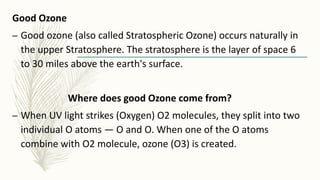 Good Ozone
– Good ozone (also called Stratospheric Ozone) occurs naturally in
the upper Stratosphere. The stratosphere is the layer of space 6
to 30 miles above the earth's surface.
Where does good Ozone come from?
– When UV light strikes (Oxygen) O2 molecules, they split into two
individual O atoms — O and O. When one of the O atoms
combine with O2 molecule, ozone (O3) is created.
 