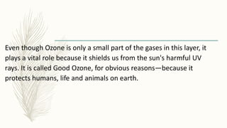 Even though Ozone is only a small part of the gases in this layer, it
plays a vital role because it shields us from the sun's harmful UV
rays. It is called Good Ozone, for obvious reasons—because it
protects humans, life and animals on earth.
 