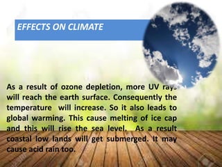 EFFECTS ON CLIMATE
As a result of ozone depletion, more UV rays
will reach the earth surface. Consequently the
temperature will increase. So it also leads to
global warming. This cause melting of ice cap
and this will rise the sea level. As a result
coastal low lands will get submerged. It may
cause acid rain too.
 