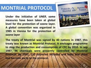 MONTRIAL PROTOCOL
The treaty of Montrial was signed by 40 nations in 1987. this
treaty was known as Montrial Protocol. It envisages programme
to stop the production and consumption of CFC by 2010. In sep
1987, 96 chemicals were presently controlled by Montrial
Protocol. By 1992, 110 countries included and India and china
had become party to the protocol.
Under the initiative of UNEP, some
measures have been taken at global
level for the protection of ozone layer.
A global convention was organized in
1985 in Vienna for the protection of
ozone layer
 