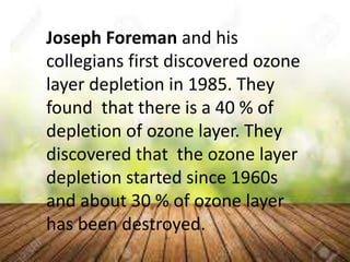 Joseph Foreman and his
collegians first discovered ozone
layer depletion in 1985. They
found that there is a 40 % of
depletion of ozone layer. They
discovered that the ozone layer
depletion started since 1960s
and about 30 % of ozone layer
has been destroyed.
 
