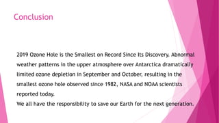 Conclusion
2019 Ozone Hole is the Smallest on Record Since Its Discovery. Abnormal
weather patterns in the upper atmosphere over Antarctica dramatically
limited ozone depletion in September and October, resulting in the
smallest ozone hole observed since 1982, NASA and NOAA scientists
reported today.
We all have the responsibility to save our Earth for the next generation.
 