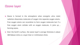 Ozone layer
 Ozone is formed in the atmosphere when energetic ultra violet
radiation dissociates molecules of oxygen into separate oxygen atoms.
Free oxygen atoms can recombine to form oxygen molecules but if a
free oxygen atom collides with an oxygen molecule, it joins up ,
forming ozone.
 Over the Earth’s surface, the ozone layer’s average thickness is about
300 Dobson Units or a layer that is 3 millimeters thick.
 