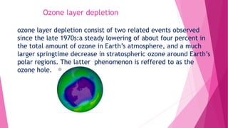 Ozone layer depletion
ozone layer depletion consist of two related events observed
since the late 1970s:a steady lowering of about four percent in
the total amount of ozone in Earth’s atmosphere, and a much
larger springtime decrease in stratospheric ozone around Earth’s
polar regions. The latter phenomenon is reffered to as the
ozone hole.
 