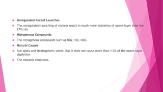  Unregulated Rocket Launches
 The unregulated launching of rockets result in much more depletion of ozone layer than the
CFCs do.
 Nitrogenous Compounds
 The nitrogenous compounds such as NO2, NO, N2O.
 Natural Causes
 Sun-spots and stratospheric winds. But it does not cause more than 1-2% of the ozone layer
depletion.
 The volcanic eruptions.
 