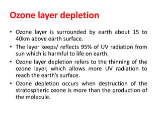 Ozone layer depletion
• Ozone layer is surrounded by earth about 15 to
40km above earth surface.
• The layer keeps/ reflects 95% of UV radiation from
sun which is harmful to life on earth.
• Ozone layer depletion refers to the thinning of the
ozone layer, which allows more UV radiation to
reach the earth’s surface.
• Ozone depletion occurs when destruction of the
stratospheric ozone is more than the production of
the molecule.
 