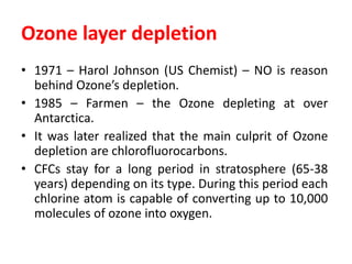 Ozone layer depletion
• 1971 – Harol Johnson (US Chemist) – NO is reason
behind Ozone’s depletion.
• 1985 – Farmen – the Ozone depleting at over
Antarctica.
• It was later realized that the main culprit of Ozone
depletion are chlorofluorocarbons.
• CFCs stay for a long period in stratosphere (65-38
years) depending on its type. During this period each
chlorine atom is capable of converting up to 10,000
molecules of ozone into oxygen.
 