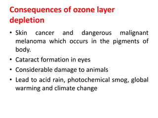 Consequences of ozone layer
depletion
• Skin cancer and dangerous malignant
melanoma which occurs in the pigments of
body.
• Cataract formation in eyes
• Considerable damage to animals
• Lead to acid rain, photochemical smog, global
warming and climate change
 