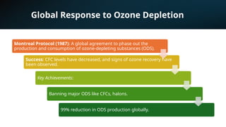 Global Response to Ozone Depletion
Montreal Protocol (1987): A global agreement to phase out the
production and consumption of ozone-depleting substances (ODS).
Success: CFC levels have decreased, and signs of ozone recovery have
been observed.
Key Achievements:
Banning major ODS like CFCs, halons.
99% reduction in ODS production globally.
 