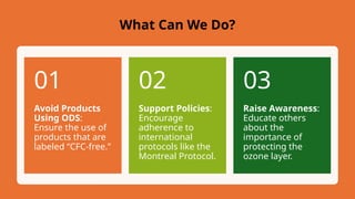 Avoid Products
Using ODS:
Ensure the use of
products that are
labeled “CFC-free.”
01
Support Policies:
Encourage
adherence to
international
protocols like the
Montreal Protocol.
02
Raise Awareness:
Educate others
about the
importance of
protecting the
ozone layer.
03
What Can We Do?
 