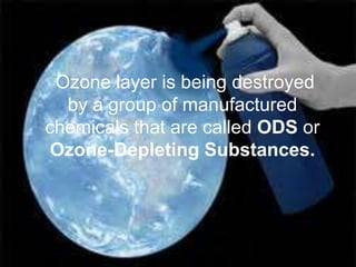 Ozone layer is being destroyed
  by a group of manufactured
chemicals that are called ODS or
Ozone-Depleting Substances.
 