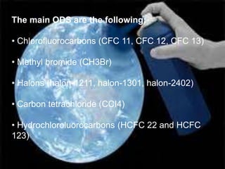 The main ODS are the following:

• Chlorofluorocarbons (CFC 11, CFC 12, CFC 13)

• Methyl bromide (CH3Br)

• Halons (halon-1211, halon-1301, halon-2402)

• Carbon tetrachloride (CCI4)

• Hydrochloroluorocarbons (HCFC 22 and HCFC
123)
 