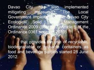 Davao City has also implemented
mitigating   measures.      The      Local
Government implemented the Davao City
Ecological Solid Waste Management
Ordinance 2009 (Section 7, Article 5 of the
Ordinance 0361 series of 2010)

     - that provides the use of recyclable,
biodegradable or reusable containers as
food and beverage parcels started 28 June
2012.
 