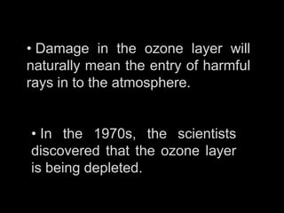 • Damage in the ozone layer will
naturally mean the entry of harmful
rays in to the atmosphere.


• In the 1970s, the scientists
discovered that the ozone layer
is being depleted.
 