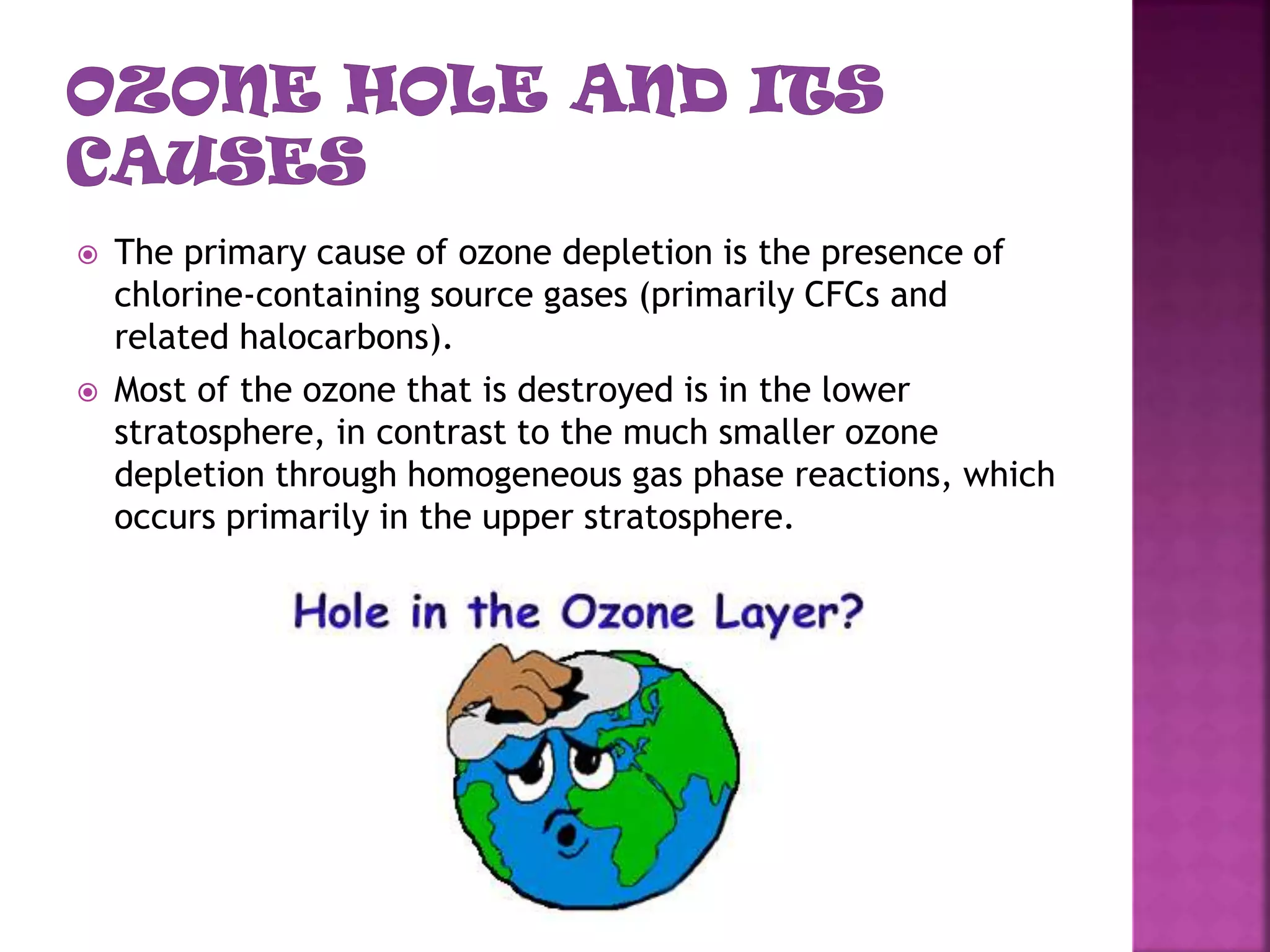  The primary cause of ozone depletion is the presence of
chlorine-containing source gases (primarily CFCs and
related halocarbons).
 Most of the ozone that is destroyed is in the lower
stratosphere, in contrast to the much smaller ozone
depletion through homogeneous gas phase reactions, which
occurs primarily in the upper stratosphere.
 
