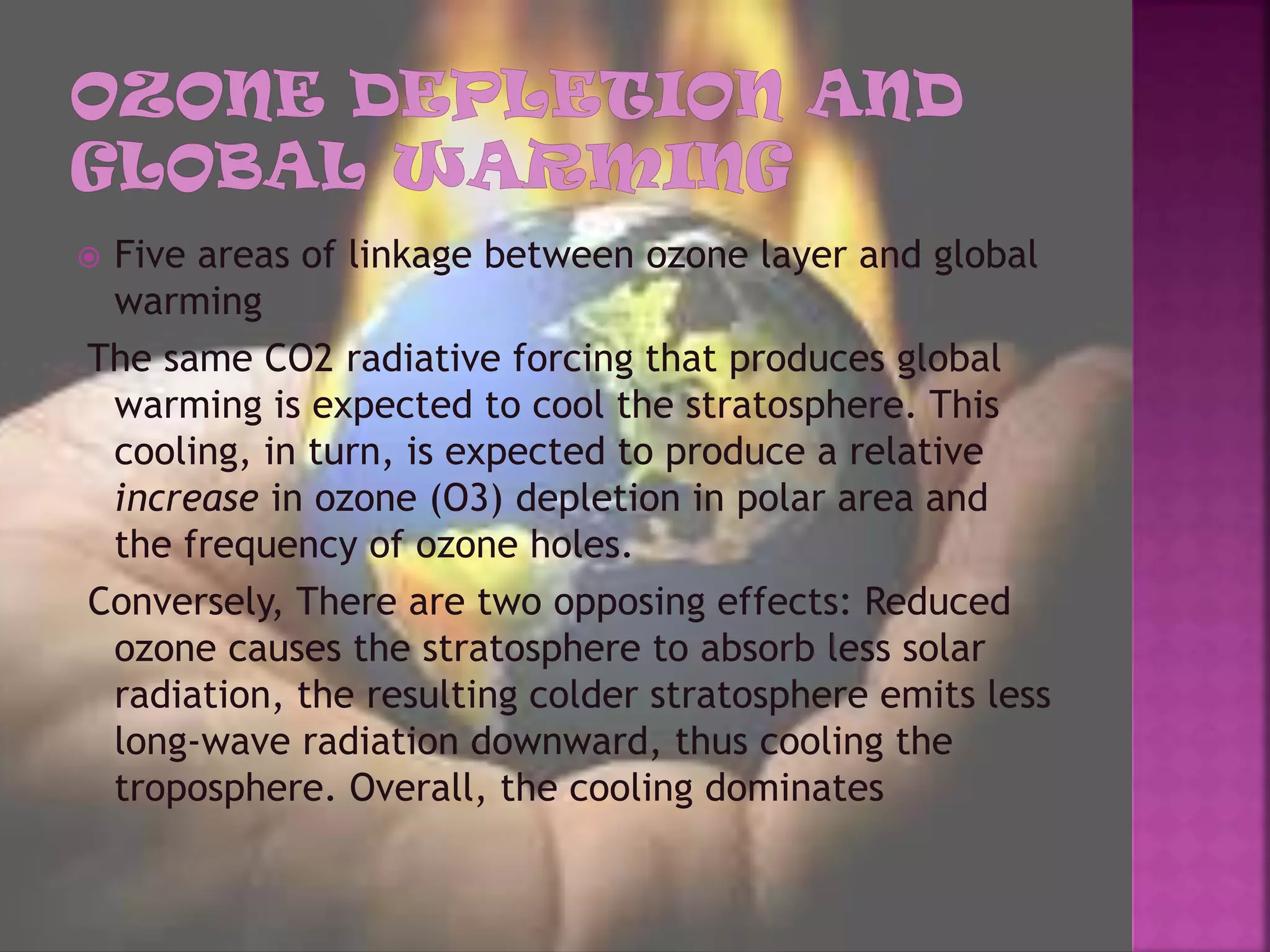  Five areas of linkage between ozone layer and global
warming
The same CO2 radiative forcing that produces global
warming is expected to cool the stratosphere. This
cooling, in turn, is expected to produce a relative
increase in ozone (O3) depletion in polar area and
the frequency of ozone holes.
Conversely, There are two opposing effects: Reduced
ozone causes the stratosphere to absorb less solar
radiation, the resulting colder stratosphere emits less
long-wave radiation downward, thus cooling the
troposphere. Overall, the cooling dominates
 