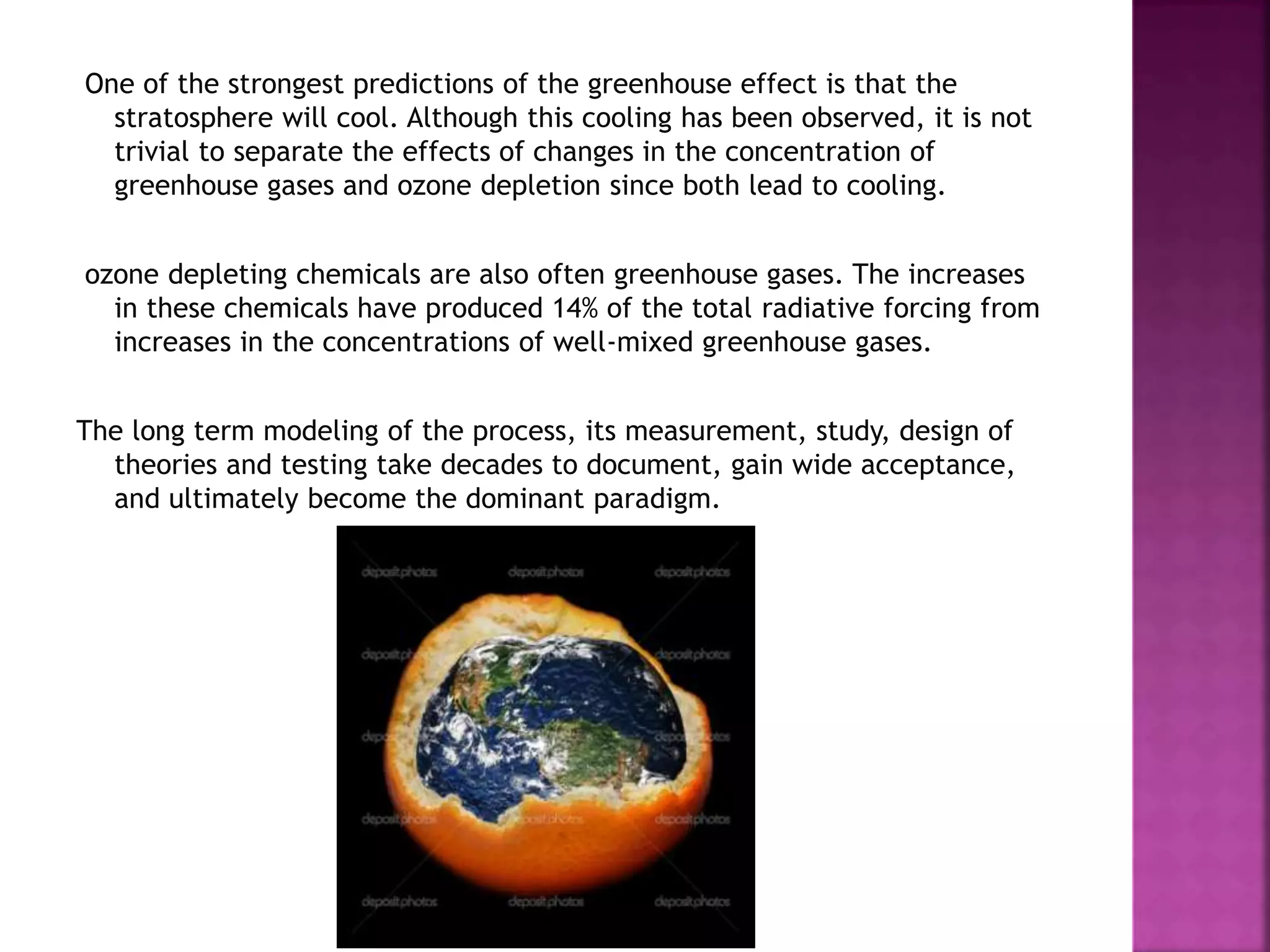 One of the strongest predictions of the greenhouse effect is that the
stratosphere will cool. Although this cooling has been observed, it is not
trivial to separate the effects of changes in the concentration of
greenhouse gases and ozone depletion since both lead to cooling.
ozone depleting chemicals are also often greenhouse gases. The increases
in these chemicals have produced 14% of the total radiative forcing from
increases in the concentrations of well-mixed greenhouse gases.
The long term modeling of the process, its measurement, study, design of
theories and testing take decades to document, gain wide acceptance,
and ultimately become the dominant paradigm.
 