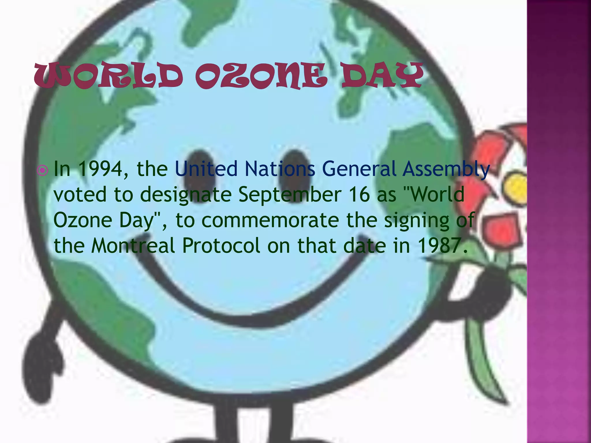  In 1994, the United Nations General Assembly
voted to designate September 16 as "World
Ozone Day", to commemorate the signing of
the Montreal Protocol on that date in 1987.
 