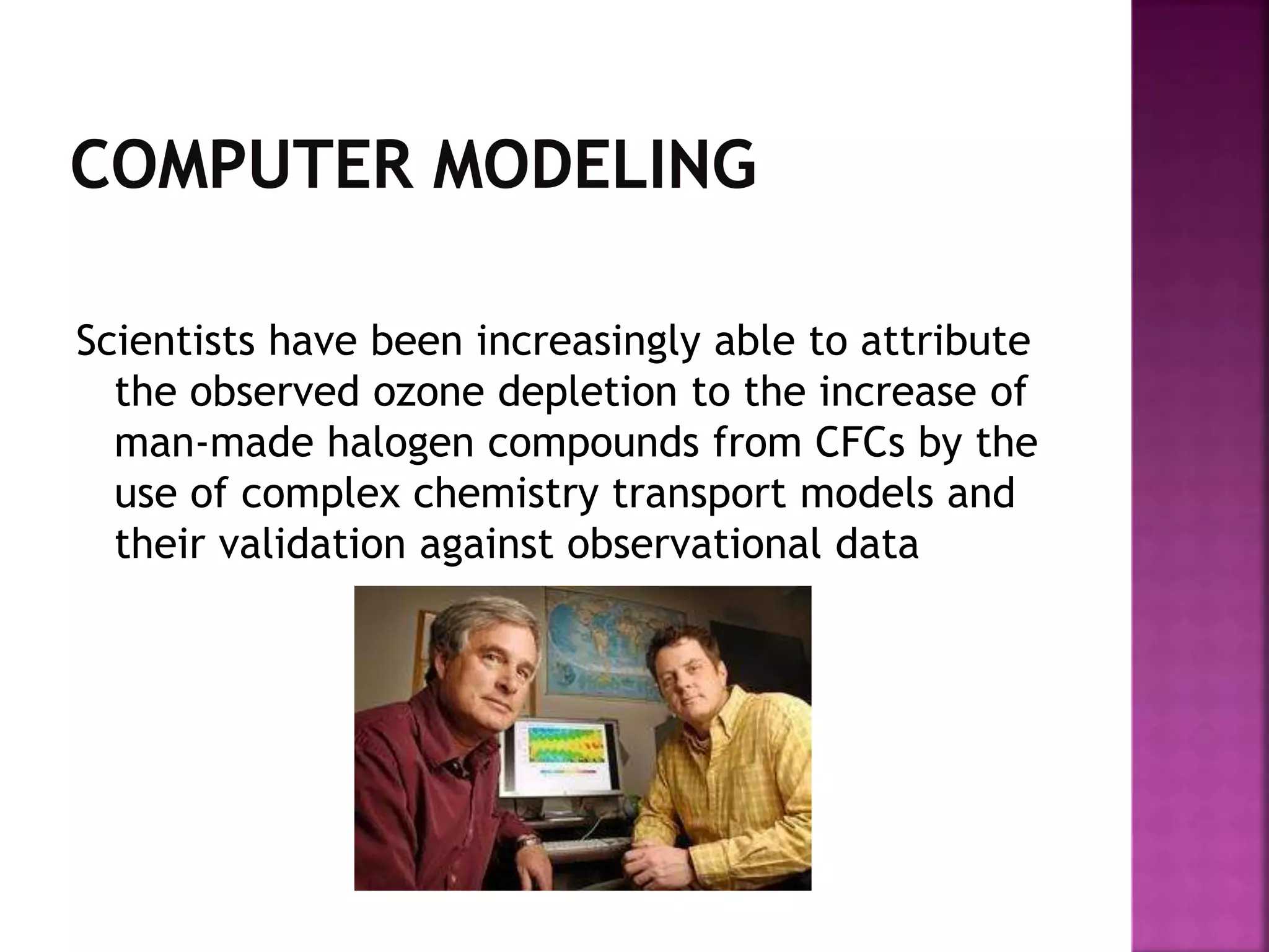 Scientists have been increasingly able to attribute
the observed ozone depletion to the increase of
man-made halogen compounds from CFCs by the
use of complex chemistry transport models and
their validation against observational data
 