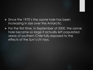  Since the 1970’s the ozone hole has been
increasing in size over the Antarctic.
 For the first time, in September of 2000, the ozone
hole became so large it actually left populated
areas of southern Chile fully exposed to the
effects of the Sun’s UV rays.
 