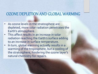 • As ozone levels in the stratosphere are
depleted, more solar radiation penetrates the
Earth’s atmosphere.
• This affect results in an increase in solar
radiation reaching the Earth’s surface adding
to an increase in surface temperature.
• In turn, global warming actually results in a
warming of the troposphere, but a cooling of
the stratosphere, hindering the ozone layer’s
natural chemistry for repairs.
 