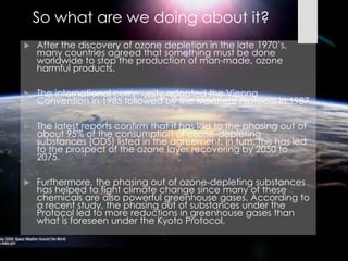  After the discovery of ozone depletion in the late 1970’s,
many countries agreed that something must be done
worldwide to stop the production of man-made, ozone
harmful products.
 The international community adopted the Vienna
Convention in 1985 followed by the Montreal Protocol in 1987.
 The latest reports confirm that it has led to the phasing out of
about 95% of the consumption of ozone-depleting
substances (ODS) listed in the agreement. In turn, this has led
to the prospect of the ozone layer recovering by 2050 to
2075.
 Furthermore, the phasing out of ozone-depleting substances
has helped to fight climate change since many of these
chemicals are also powerful greenhouse gases. According to
a recent study, the phasing out of substances under the
Protocol led to more reductions in greenhouse gases than
what is foreseen under the Kyoto Protocol.
So what are we doing about it?
 