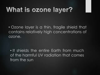 • Ozone layer is a thin, fragile shield that
contains relatively high concentrations of
ozone.
• It shields the entire Earth from much
of the harmful UV radiation that comes
from the sun
 