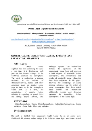 International Journal of Environmental Science and Development, Vol.2, No.1, May 2020
Ozone Layer Depletion and Its Effects
Ramesha Rehman1
, Khadija Tahira2
, Muhammad Abdullah3
, Hamza Rifaqut4
,
Muhammad Burhan5
ramesharehman@lgu.edu.pk1
, khadija.tahira2001@gmail.com2
, m.abdul.ehsan@gmail.com3
,
hamza.rafaqut123@gmail.com4
BSCS, Lahore Garrison University, Lahore DHA Phase 6
Sector C 54000, Pakistan
GLOBAL iOZONE iDEPLETION: iCAUSES, iEFFECTS iAND
PREVENTIVE iMEASURES
ABSTRACT:
iGlobal iozone
idepletion ihas ibeen icontinuing ifor iquite
ia ilong itime. iIt iis ideteriorating ieach
iyear iand ihas ibecome ia idanger ifor ithe
iworldwide icondition iand iatmosphere.
iThe iworld iis iconfronting ia igenuine
iencounter ias ithe ioutflows iof
ichlorofluorocarbons, ihalons, iand iother
idangerous igases iare icausing iozone
igaps ito ishow iup iin ithe istratospheric
iozone ilayer. iAs ia iresult, ithe
icentralization iof inegative ibright
iradiation iis iexpanding iat iground ilevel
iand irisking ipeople, iharvests, iand
ibiological isystems. iThis iexamination
ifeatures ithe isignificance iof ithe
istratospheric iozone ilayer iand iuncovers
ia ibrief idiagram iof iworldwide iozone
iconsumption. iThe icircumstances iand
iresults iof iworldwide iozone iexhaustion
ihave ibeen ienlightened iin ithis ipaper.
iLikewise, ithe iwellsprings iof iozone
idraining isubstances iand ithe isystem iof
iozone iconsumption ihave ibeen italked
iabout iquickly. iThis iexamination
iadditionally ipresents isome idefensive
imeasures ifor iforestalling ifurther
iconsumption iof ithe iozone ilayer.
KEYWORDS
iChlorofluorocarbons, iHalons, iHydrofluorocarbons, iHydrochlorofluorocarbons, iOzone
idepletion, iOzone ihole, iUltraviolet iradiation.
INTRODUCTION
The iearth iis ishielded ifrom iunnecessary ibright ibeams iby ian iair iozone ilayer.
iEarthbound ilife icouldn't iendure iexcept iif ithe idefensive iozone ilayer iwas iframed iaround
 